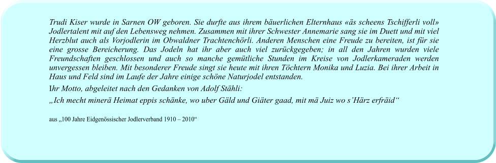 Trudi Kiser wurde in Sarnen OW geboren. Sie durfte aus ihrem bäuerlichen Elternhaus «äs scheens Tschifferli voll» Jodlertalent mit auf den Lebensweg nehmen. Zusammen mit ihrer Schwester Annemarie sang sie im Duett und mit viel Herzblut auch als Vorjodlerin im Obwaldner Trachtenchörli. Anderen Menschen eine Freude zu bereiten, ist für sie eine grosse Bereicherung. Das Jodeln hat ihr aber auch viel zurückgegeben; in all den Jahren wurden viele Freundschaften geschlossen und auch so manche gemütliche Stunden im Kreise von Jodlerkameraden werden unvergessen bleiben. Mit besonderer Freude singt sie heute mit ihren Töchtern Monika und Luzia. Bei ihrer Arbeit in Haus und Feld sind im Laufe der Jahre einige schöne Naturjodel entstanden.  Ihr Motto, abgeleitet nach den Gedanken von Adolf Stähli: „Ich mecht minerä Heimat eppis schänke, wo uber Gäld und Giäter gaad, mit mä Juiz wo s’Härz erfräid“  aus „100 Jahre Eidgenössischer Jodlerverband 1910 – 2010“