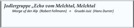 Jodlergruppe „Echo vom Melchtal, Melchtal  	Morge uf der Alp  (Robert Fellmann)   +    Gruobi-Juiz  (Hans Durrer)